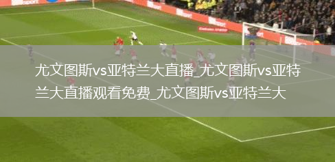 尤文图斯vs亚特兰大直播_尤文图斯vs亚特兰大直播观看免费_尤文图斯vs亚特兰大