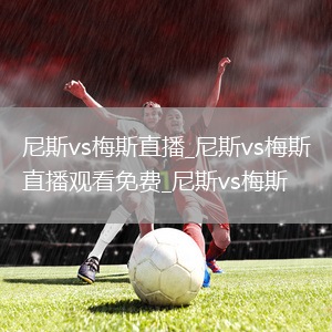 尼斯vs梅斯直播_尼斯vs梅斯直播观看免费_尼斯vs梅斯